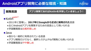 Androidアプリ開発に必要な環境・知識
⚫Kotlin
⚫2011年に登場し、2017年にGoogleから正式に採用された言語
⚫主にAndroidアプリを開発するための言語として用いられる
⚫学習難易度は比較的易しめ
⚫Java
⚫昔から一般的に利用されている言語
⚫アプリ開発だけでなく、基幹システムやIoT開発にも用いられる
⚫学習難易度はやや難しめ
© 2023 FUJITSU CLOUD TECHNOLOGIES LIMITED
アプリ開発であればKotlinを学習していきましょう！
開発言語
16
 