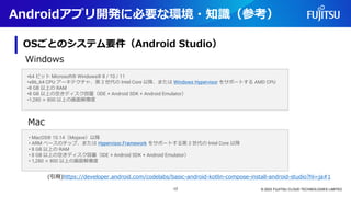 Androidアプリ開発に必要な環境・知識（参考）
OSごとのシステム要件（Android Studio）
© 2023 FUJITSU CLOUD TECHNOLOGIES LIMITED
•64 ビット Microsoft® Windows® 8 / 10 / 11
•x86_64 CPU アーキテクチャ、第 2 世代の Intel Core 以降、または Windows Hypervisor をサポートする AMD CPU
•8 GB 以上の RAM
•8 GB 以上の空きディスク容量（IDE + Android SDK + Android Emulator）
•1,280 × 800 以上の画面解像度
• MacOS® 10.14（Mojave）以降
• ARM ベースのチップ、または Hypervisor.Framework をサポートする第 2 世代の Intel Core 以降
• 8 GB 以上の RAM
• 8 GB 以上の空きディスク容量（IDE + Android SDK + Android Emulator）
• 1,280 × 800 以上の画面解像度
Windows
Mac
(引用)https://developer.android.com/codelabs/basic-android-kotlin-compose-install-android-studio?hl=ja#1
17
 