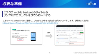 必要な準備
© 2023 FUJITSU CLOUD TECHNOLOGIES LIMITED
ニフクラ mobile backendのサイトから
サンプルプロジェクトをダウンロードする
以下のページからGitHubに遷移し、プロジェクトをzip形式でダウンロードします。(解凍して使用)
遷移
https://mbaas.nifcloud.com/doc/current/tutorial/tutorial_kotlin.html
24
 