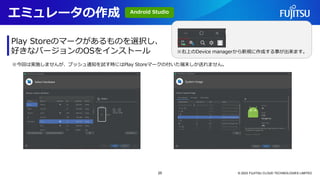 エミュレータの作成
© 2023 FUJITSU CLOUD TECHNOLOGIES LIMITED
Play Storeのマークがあるものを選択し、
好きなバージョンのOSをインストール
※今回は実施しませんが、プッシュ通知を試す時にはPlay Storeマークの付いた端末しか送れません。
※右上のDevice managerから新規に作成する事が出来ます。
Android Studio
25
 