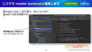 ニフクラ mobile backendと連携します
© 2023 FUJITSU CLOUD TECHNOLOGIES LIMITED
Project View に切り替え、libsフォルダに
Kotlin SDKを配置する
NCMB.jar をlibsの中
にドラッグ&ドロップ
サンプルアプリには設定済みのため、
今回は操作不要
Android Studio
28
 
