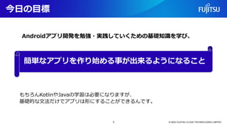 今日の目標
© 2023 FUJITSU CLOUD TECHNOLOGIES LIMITED
簡単なアプリを作り始める事が出来るようになること
Androidアプリ開発を勉強・実践していくための基礎知識を学び、
もちろんKotlinやJavaの学習は必要になりますが、
基礎的な文法だけでアプリは形にすることができるんです。
3
 