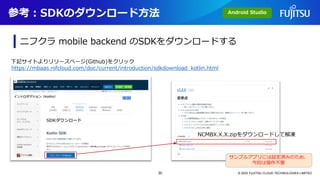 参考：SDKのダウンロード方法
© 2023 FUJITSU CLOUD TECHNOLOGIES LIMITED
Android Studio
ニフクラ mobile backend のSDKをダウンロードする
下記サイトよりリリースページ(Github)をクリック
NCMBX.X.X.zipをダウンロードして解凍
https://mbaas.nifcloud.com/doc/current/introduction/sdkdownload_kotlin.html
サンプルアプリには設定済みのため、
今回は操作不要
30
 