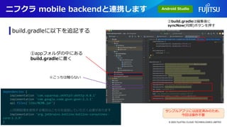 dependencies {
implementation 'com.squareup.okhttp3:okhttp:4.8.1'
implementation 'com.google.code.gson:gson:2.3.1'
api files('libs/NCMB.jar')
//同期処理を使用する場合はこちらを追加していただく必要があります
implementation 'org.jetbrains.kotlinx:kotlinx-coroutines-
core:1.3.9'
}
ニフクラ mobile backendと連携します
© 2023 FUJITSU CLOUD TECHNOLOGIES LIMITED
build.gradleに以下を追記する
①appフォルダの中にある
build.gradleに書く
②build.gradleは編集後に
syncNow(同期)ボタンを押す
サンプルアプリには設定済みのため、
今回は操作不要
※こっちは触らない
Android Studio
31
 