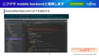 ニフクラ mobile backendと連携します
© 2023 FUJITSU CLOUD TECHNOLOGIES LIMITED
AndroidManifest.xmlに以下を追記する
<uses-permission android:name="android.permission.INTERNET" />
<uses-permission android:name="android.permission.ACCESS_NETWORK_STATE" />
サンプルアプリには設定済みのため、
今回は操作不要
Android Studio
32
 