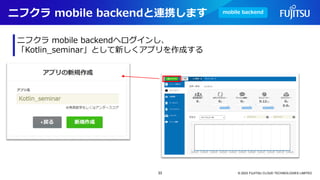 ニフクラ mobile backendと連携します
© 2023 FUJITSU CLOUD TECHNOLOGIES LIMITED
ニフクラ mobile backendへログインし、
「Kotlin_seminar」として新しくアプリを作成する
mobile backend
33
 
