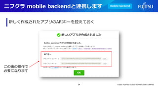 ニフクラ mobile backendと連携します
© 2023 FUJITSU CLOUD TECHNOLOGIES LIMITED
新しく作成されたアプリのAPIキーを控えておく
mobile backend
この後の操作で
必要になります
34
 