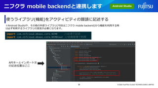 ニフクラ mobile backendと連携します
© 2023 FUJITSU CLOUD TECHNOLOGIES LIMITED
使うライブラリ(機能)をアクティビティの冒頭に記述する
import com.nifcloud.mbaas.core.NCMB //必須で記述
import com.nifcloud.mbaas.core.NCMBUser //会員管理で利用
※Android Studioや、その他の外部ライブラリ(今回はニフクラ mobile backend)から機能を利用する時
は必ず利用するライブラリの宣言が必要になります。
APIキーとインポート文
の記述位置はここ
Android Studio
36
 
