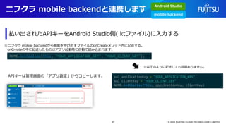 ニフクラ mobile backendと連携します
© 2023 FUJITSU CLOUD TECHNOLOGIES LIMITED
払い出されたAPIキーをAndroid Studio側(.ktファイル)に入力する
NCMB.initialize(this, "YOUR_APPLICATION_KEY", "YOUR_CLIENT_KEY");
※ニフクラ mobile backendから機能を呼び出すファイルのonCreateメソッド内に記述する。
onCreateの中に記述したものはアプリ起動時に自動で読み込まれます。
val applicationKey = "YOUR_APPLICATION_KEY"
val clientKey = "YOUR_CLIENT_KEY"
NCMB.initialize(this, applicationKey, clientKey)
APIキーは管理画面の「アプリ設定」からコピーします。
※以下のように記述しても問題ありません。
Android Studio
mobile backend
37
 