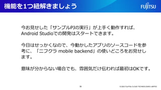 機能を1つ紐解きましょう
© 2023 FUJITSU CLOUD TECHNOLOGIES LIMITED
今お見せした「サンプルPJの実行」が上手く動作すれば、
Android Studioでの開発はスタートできます。
今日はせっかくなので、今動かしたアプリのソースコードを参
考に、「ニフクラ mobile backend」の使いどころをお見せし
ます。
意味が分からない場合でも、雰囲気だけ伝われば最初はOKです。
39
 