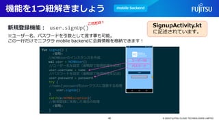 機能を1つ紐解きましょう
© 2023 FUJITSU CLOUD TECHNOLOGIES LIMITED
新規登録機能：
fun signup() {
<省略>
//NCMBUserのインスタンスを作成
val user = NCMBUser()
//ユーザー名を設定（省略部で取得処理を記述）
user.username = name
//パスワードを設定（省略部で取得処理を記述）
user.password = password
try {
//nameとpasswordをUserクラスに登録する処理
user.signUp()
}
catch(e:NCMBException){
//新規登録に失敗した場合の処理
<省略>
}
user.signUp()
※ユーザー名、パスワードを引数として渡す事も可能。
この一行だけでニフクラ mobile backendに会員情報を格納できます！
SignupActivity.kt
に記述されています。
mobile backend
40
 