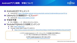Androidアプリ開発 学習について
© 2023 FUJITSU CLOUD TECHNOLOGIES LIMITED
ニフクラ mobile backend ユーザーコミュニティでは知識の共有や質問など、
ユーザー同士で交流が図れるので是非活用してみてください。
https://github.com/NIFCLOUD-mbaas/UserCommunity
ニフクラ mobile backend ユーザーコミュニティ
⚫ Android公式ドキュメント
⚫ Android公式: https://developer.android.com/courses/kotlin-android-fundamentals/overview?hl=ja
⚫ Udemyなどの動画型サービス
⚫ Udemy公式: https://www.udemy.com/ja/
⚫ 学習参考書
⚫ 扱った経験無し…。が、1冊あると安心かもしれません
⚫ YoutubeやQiitaなどの投稿コンテンツ
⚫ Qiita: https://qiita.com/
⚫ Youtube: Kotlin SDKでToDoアプリを作ろう
⚫ https://www.youtube.com/watch?v=l3Uc01MmC3Y&list=PLSNY40p4warlRX69Ew1OtyzyEXclsAfYf
42
 