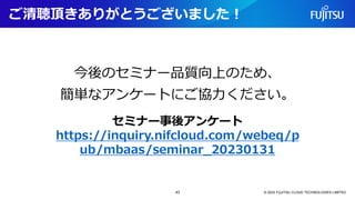 ご清聴頂きありがとうございました！
© 2023 FUJITSU CLOUD TECHNOLOGIES LIMITED
セミナー事後アンケート
https://inquiry.nifcloud.com/webeq/p
ub/mbaas/seminar_20230131
今後のセミナー品質向上のため、
簡単なアンケートにご協力ください。
43
 
