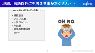 地域、言語以外にも考える事がたくさん・・
© 2023 FUJITSU CLOUD TECHNOLOGIES LIMITED
・購買意識
・アプリDL数
・人気ジャンル
・年齢層
・端末の利用時間
etc…
AndroidとiOSユーザーの違い
8
 