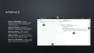 INTERFACE
• BARRA DE FERRAMENTAS: A BARRA
SUPERIOR ONDE PODES ACEDER A VÁRIAS
FERRAMENTAS E FUNCIONALIDADES DO
ANDROID STUDIO.
• JANELA DE PROJETO: LOCALIZADA À
ESQUERDA, ONDE PODES NAVEGAR PELOS
ARQUIVOS E DIRETÓRIOS DO TEU PROJETO.
• EDITOR DE CÓDIGO: A ÁREA CENTRAL
ONDE ESCREVES E EDITAS O CÓDIGO.
• JANELA DE SAÍDA: LOCALIZADA NA PARTE
INFERIOR, ONDE PODES VER OS RESULTADOS
DA COMPILAÇÃO, ERROS E LOGS.
• PALETA DE COMPONENTES: À DIREITA, ONDE
PODES ARRASTAR E SOLTAR COMPONENTES
PARA O LAYOUT DA TUA APLICAÇÃO.
1
2
3
4
5
 