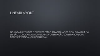 LINEARLAYOUT
NO LINEARLAYOUT OS ELEMENTOS ESTÃO RELACIONADOS COM O LAYOUT EM
SI E SÃO COLOCADOS SEGUNDO UMA ORIENTAÇÃO (ORIENTATION) QUE
PODE SER VERTICAL OU HORIZONTAL.
 