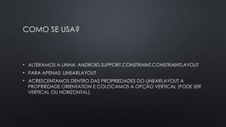 COMO SE USA?
• ALTERAMOS A LINHA: ANDROID.SUPPORT.CONSTRAINT.CONSTRAINTLAYOUT
• PARA APENAS: LINEARLAYOUT
• ACRESCENTAMOS DENTRO DAS PROPRIEDADES DO LINEARLAYOUT A
PROPRIEDADE ORIENTATION E COLOCAMOS A OPÇÃO VERTICAL (PODE SER
VERTICAL OU HORIZONTAL).
 