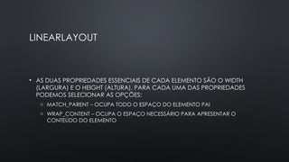 LINEARLAYOUT
• AS DUAS PROPRIEDADES ESSENCIAIS DE CADA ELEMENTO SÃO O WIDTH
(LARGURA) E O HEIGHT (ALTURA). PARA CADA UMA DAS PROPRIEDADES
PODEMOS SELECIONAR AS OPÇÕES:
o MATCH_PARENT – OCUPA TODO O ESPAÇO DO ELEMENTO PAI
o WRAP_CONTENT – OCUPA O ESPAÇO NECESSÁRIO PARA APRESENTAR O
CONTEÚDO DO ELEMENTO
 