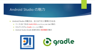 Android Studio の魅力
 Android Studio の魅力は、主に以下の 3 要素からなる:
 ベース IDE である IntelliJ IDEA (いんてりじぇい あいであ) の魅力
 ビルドシステム Gradle (ぐれーどる) の魅力
 Android Studio (Gradle 拡張を含む) 独自機能の魅力
 