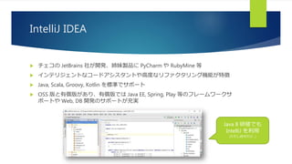 IntelliJ IDEA
 チェコの JetBrains 社が開発、姉妹製品に PyCharm や RubyMine 等
 インテリジェントなコードアシスタントや高度なリファクタリング機能が特徴
 Java, Scala, Groovy, Kotlin を標準でサポート
 OSS 版と有償版があり、有償版では Java EE, Spring, Play 等のフレームワークサ
ポートや Web, DB 開発のサポートが充実
Java 8 研修でも
IntelliJ を利用
(ただし自分だけ…)
 