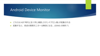 Android Device Monitor
 こちらは ADT 時代と全く同じ画面 (スタンドアロン版) が起動される
 起動すると、前述の簡易モニターは無効になる… (DDMS の制約？)
 