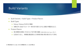 Build Variants
 Build Variants = Build Types + Product Flavors
 Build Types
 Debug / Release 吐き分け機能
 各種 APK 生成パラメーター等を切り替えられる (署名や難読化など)
 Product Flavors
 差分開発を容易にするビルド切り替え機能 (仕組み自体は Build Types と同じ※)
 広告あり/なし、体験版/製品版などの実現が最小限の差分だけで済む
※: 事前定義されている点、別々の初期値を持っている点が異なる
 