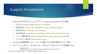 Support Annotations
 Android SDK のオプションライブラリ support-annotations が大活躍
 Checker Framework 由来: @NonNull, @Nullable
 値域定義系: @Size(3), @IntRange(from=0,to=2), @FloatReange(…)
 使用法指南系: @CallSuper, @CheckResult
 並行性検証系: @MainThread, @UiThread, @WorkerThread, @BinderThread
 リソース種別指定系: @IdRes, @DrawableRes, @StringRes, @LayoutRes 等
 マニフェスト検証系: @RequiresPermission
 On-the-fly 静的解析により、コードを書いたその場で警告やエラー表示
 リテンションポリシーは Class: あってもなくてもランタイムには影響しない
Package Summery:
https://developer.android.com/intl/ja/reference/android/support/annotation/package-summary.html
※: MainThread と UiThread 何が違うの？とか聞かれると脱線するので勘弁してください
 