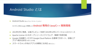 Android Studio とは
 Android Studio (あんどろいど すとぅーでぃおぅ):
カイゼンの鬼 Google が開発した Android 専用の Java/C++ 開発環境
 2013年5月に発表、以後プレビューを経て2014年12月にバージョン1.0リリース
 Apache License 2.0 のオープンソースソフトウェア、無償で利用可能
 Google の各種サービスや Google Cloud Platform を標準でサポート、容易にア
プリへ組み込める (我らには不要)
 スマートウォッチ向けアプリの開発にも対応 (我らには…)
 