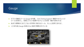 Gauge
 テスト自動化ツール Gauge を内蔵、”Unit Testing Support” 機能やカバレッジ
ツールを実行し、容易にテスト結果やカバレッジ計測・集計を得られる
 あまり表舞台に出てこないが非常に強力なツール、もっと活用できれば…
 (こぼれ話) Gauge 自体は Go 言語で開発されている
 