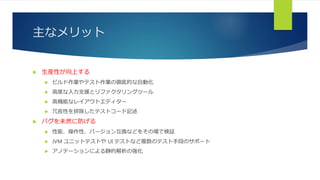 主なメリット
 生産性が向上する
 ビルド作業やテスト作業の徹底的な自動化
 高度な入力支援とリファクタリングツール
 高機能なレイアウトエディター
 冗長性を排除したテストコード記述
 バグを未然に防げる
 性能、操作性、バージョン互換などをその場で検証
 JVM ユニットテストや UI テストなど複数のテスト手段のサポート
 アノテーションによる静的解析の強化
 