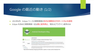 Google の最近の動き (1/2)
 2015年6月、Eclipse ベースの開発環境の年内の開発及びサポート中止を表明
 Eclipse を含めた開発環境一式は既に配布停止、現在はプラグイン配布のみ
http://android-developers.blogspot.jp/2015/06/an-update-on-eclipse-android-developer.html
 