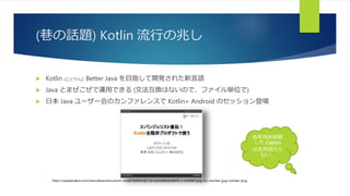 (巷の話題) Kotlin 流行の兆し
 Kotlin (ことりん): Better Java を目指して開発された新言語
 Java とまぜこぜで運用できる (文法互換はないので、ファイル単位で)
 日本 Java ユーザー会のカンファレンスで Kotlin+ Android のセッション登場
https://speakerdeck.com/ntaro/ebanzierisutozhi-chuan-kotlinwoji-cun-purodakutodeshi-u-number-jjug-ccc-number-jjug-number-jkug
去年技術調査
した Ceylon
は全然流行ら
ない…
 
