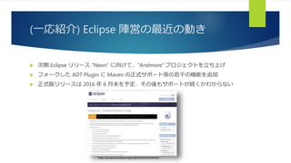 (一応紹介) Eclipse 陣営の最近の動き
 次期 Eclipse リリース “Neon” に向けて、“Andmore” プロジェクトを立ち上げ
 フォークした ADT Plugin に Maven の正式サポート等の若干の機能を追加
 正式版リリースは 2016 年 6 月末を予定、その後もサポートが続くかわからない
https://projects.eclipse.org/projects/tools.andmore
 