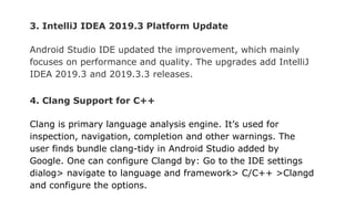 3. IntelliJ IDEA 2019.3 Platform Update
Android Studio IDE updated the improvement, which mainly
focuses on performance and quality. The upgrades add IntelliJ
IDEA 2019.3 and 2019.3.3 releases.
4. Clang Support for C++
Clang is primary language analysis engine. It’s used for
inspection, navigation, completion and other warnings. The
user finds bundle clang-tidy in Android Studio added by
Google. One can configure Clangd by: Go to the IDE settings
dialog> navigate to language and framework> C/C++ >Clangd
and configure the options.
 
