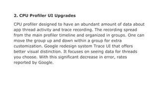 2. CPU Profiler UI Upgrades
CPU profiler designed to have an abundant amount of data about
app thread activity and trace recording. The recording spread
from the main profiler timeline and organized in groups. One can
move the group up and down within a group for extra
customization. Google redesign system Trace UI that offers
better visual distinction. It focuses on seeing data for threads
you choose. With this significant decrease in error, rates
reported by Google.
 