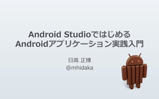 Android  Studioではじめる
Androidアプリケーション実践⼊入⾨門
⽇日⾼高  正博
@mhidaka
 