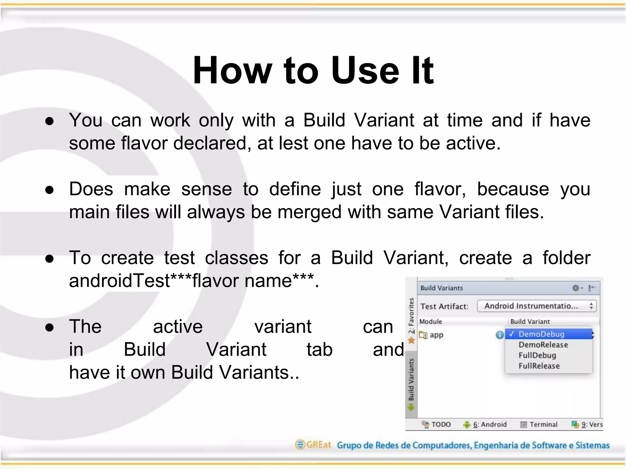 ● You can work only with a Build Variant at time and if have
some flavor declared, at lest one have to be active.
● Does make sense to define just one flavor, because you
main files will always be merged with same Variant files.
● To create test classes for a Build Variant, create a folder
androidTest***flavor name***.
● The active variant can be changed
in Build Variant tab and Each module
have it own Build Variants..
How to Use It
 