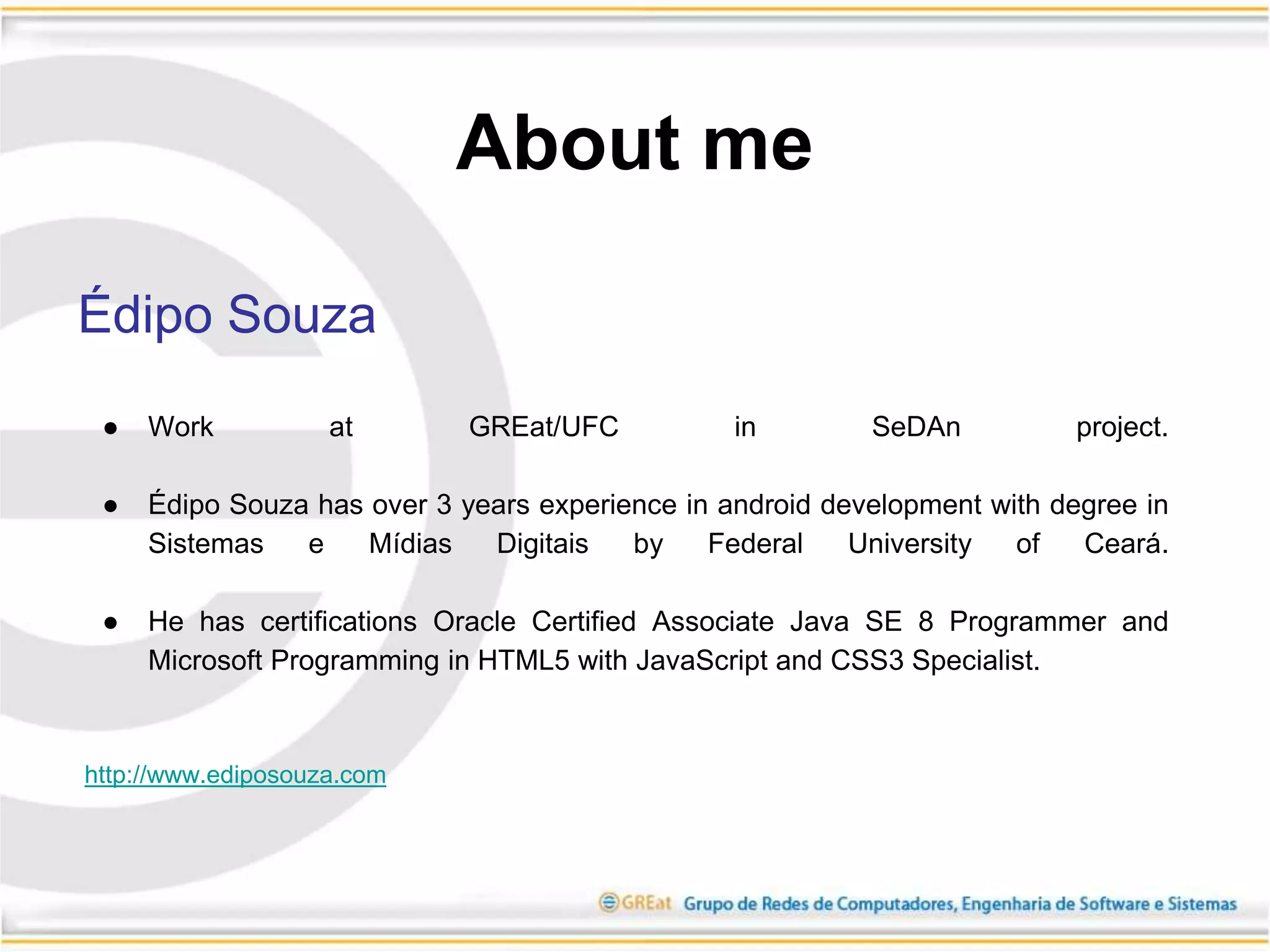 About me
Édipo Souza
● Work at GREat/UFC in SeDAn project.
● Édipo Souza has over 3 years experience in android development with degree in
Sistemas e Mídias Digitais by Federal University of Ceará.
● He has certifications Oracle Certified Associate Java SE 8 Programmer and
Microsoft Programming in HTML5 with JavaScript and CSS3 Specialist.
http://www.ediposouza.com
 