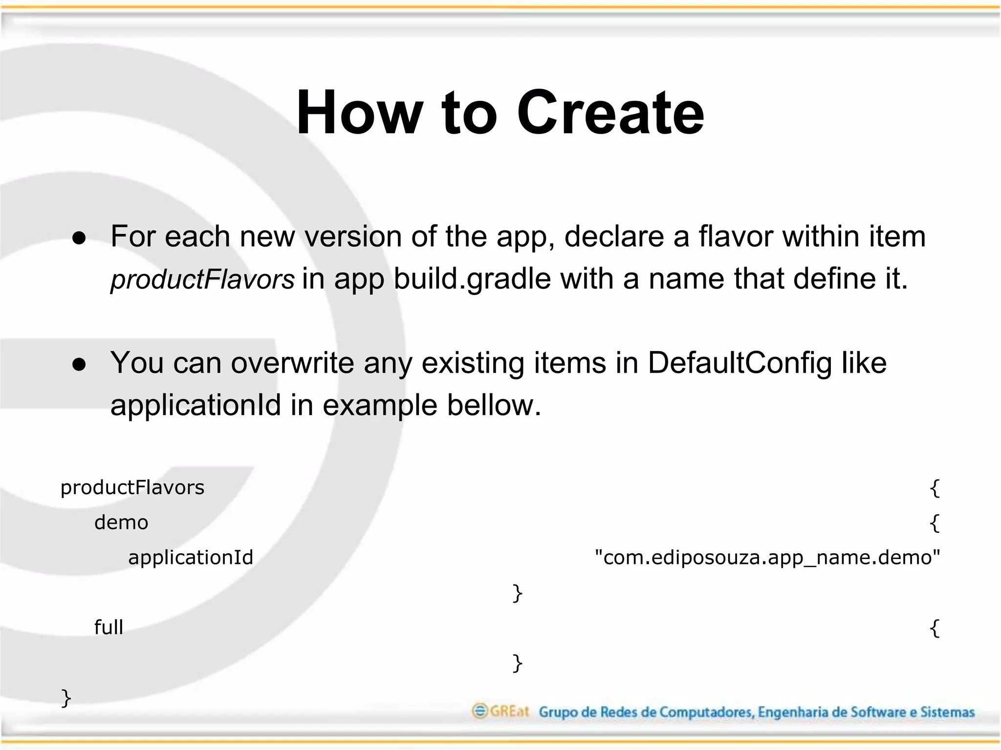 ● For each new version of the app, declare a flavor within item
productFlavors in app build.gradle with a name that define it.
● You can overwrite any existing items in DefaultConfig like
applicationId in example bellow.
productFlavors {
demo {
applicationId "com.ediposouza.app_name.demo"
}
full {
}
}
How to Create
 