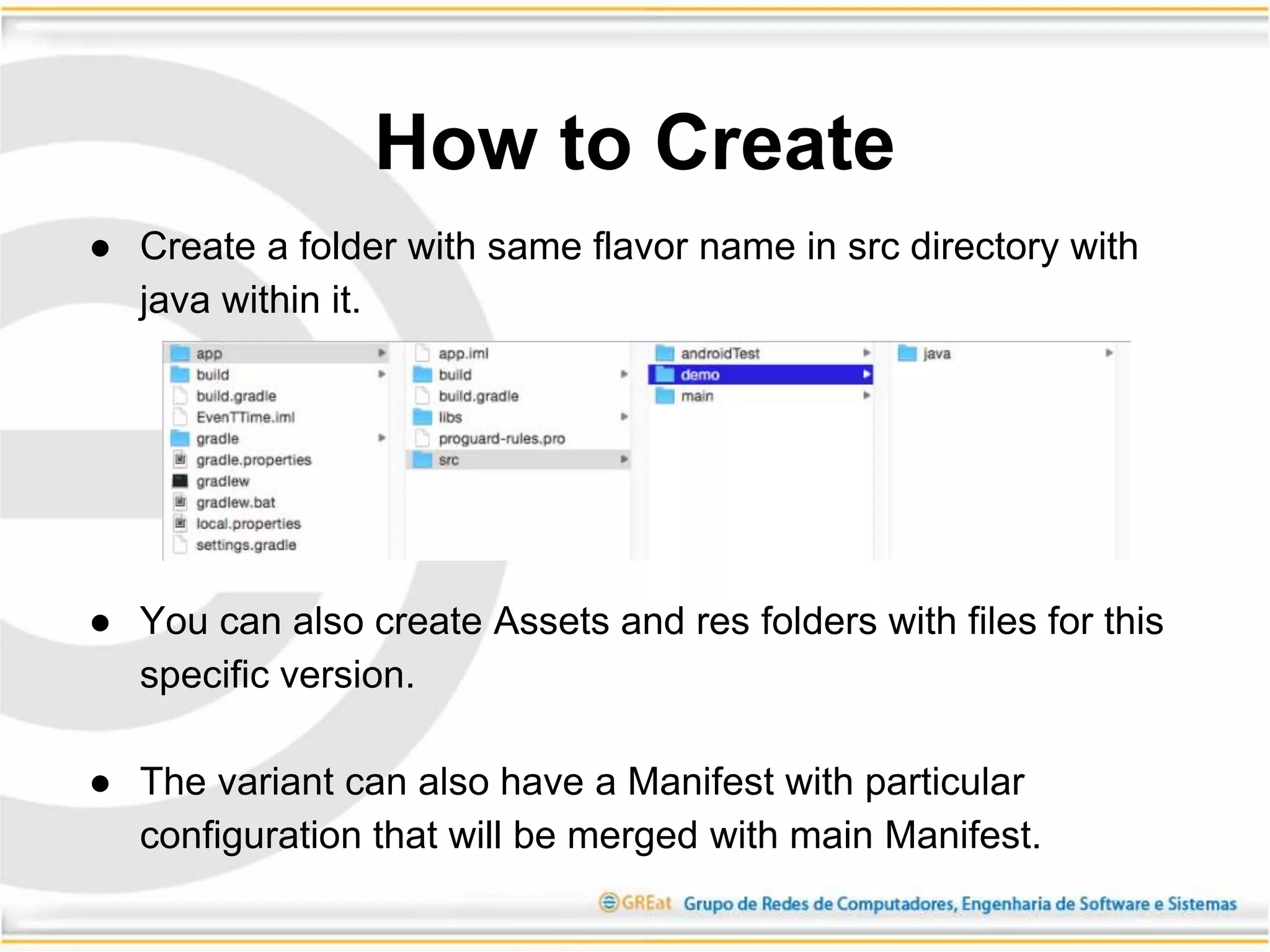 ● Create a folder with same flavor name in src directory with
java within it.
● You can also create Assets and res folders with files for this
specific version.
● The variant can also have a Manifest with particular
configuration that will be merged with main Manifest.
How to Create
 