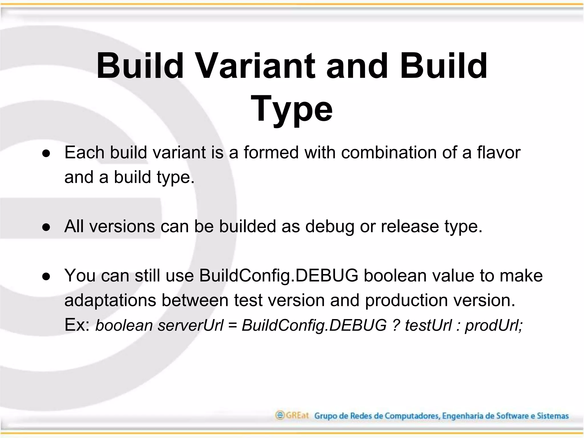 ● Each build variant is a formed with combination of a flavor
and a build type.
● All versions can be builded as debug or release type.
● You can still use BuildConfig.DEBUG boolean value to make
adaptations between test version and production version.
Ex: boolean serverUrl = BuildConfig.DEBUG ? testUrl : prodUrl;
Build Variant and Build
Type
 