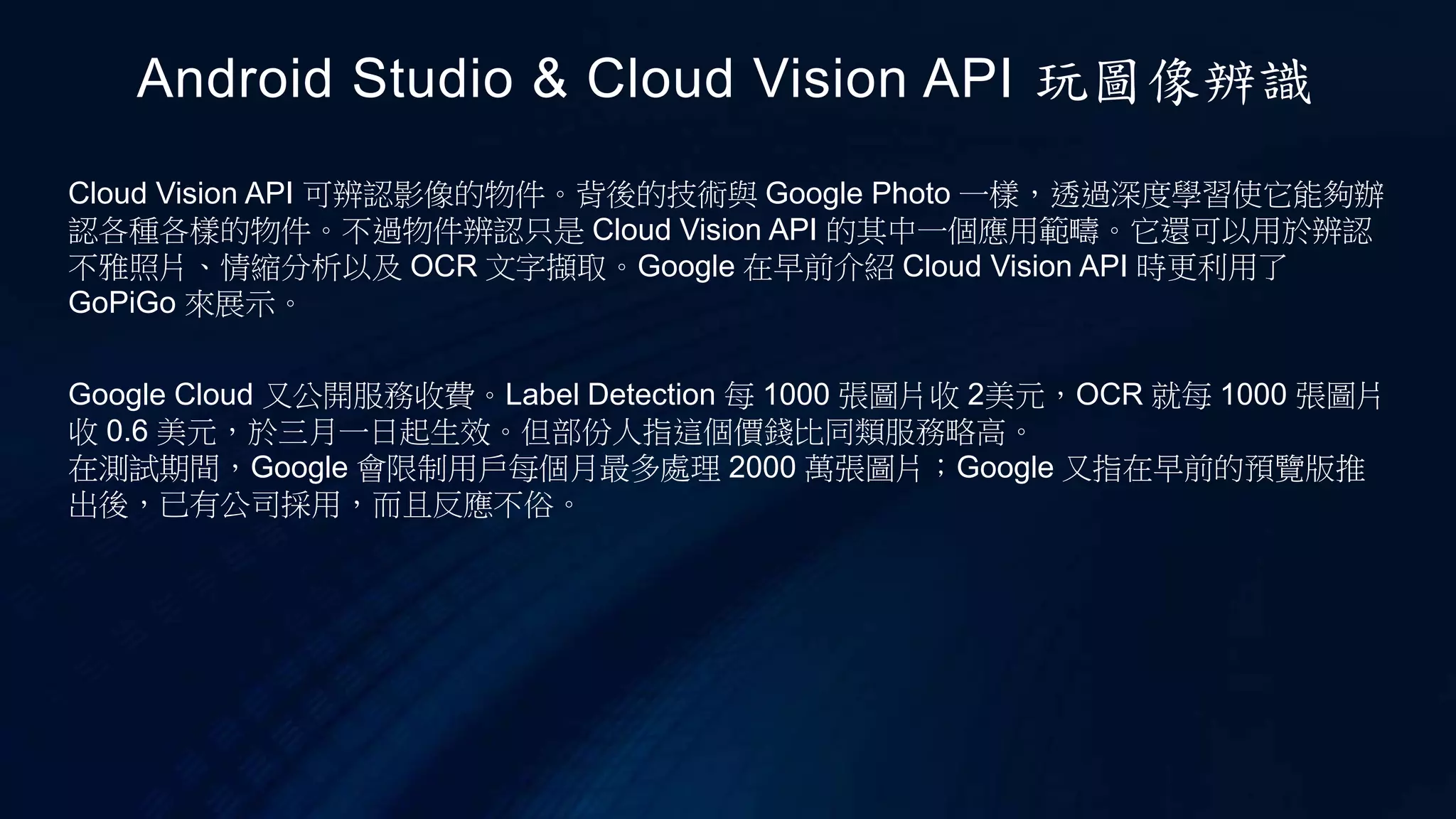 Cloud Vision API 可辨認影像的物件。背後的技術與 Google Photo 一樣，透過深度學習使它能夠辦
認各種各樣的物件。不過物件辨認只是 Cloud Vision API 的其中一個應用範疇。它還可以用於辨認
不雅照片、情縮分析以及 OCR 文字擷取。Google 在早前介紹 Cloud Vision API 時更利用了
GoPiGo 來展示。
Android Studio & Cloud Vision API 玩圖像辨識
Google Cloud 又公開服務收費。Label Detection 每 1000 張圖片收 2美元，OCR 就每 1000 張圖片
收 0.6 美元，於三月一日起生效。但部份人指這個價錢比同類服務略高。
在測試期間，Google 會限制用戶每個月最多處理 2000 萬張圖片；Google 又指在早前的預覽版推
出後，已有公司採用，而且反應不俗。
 