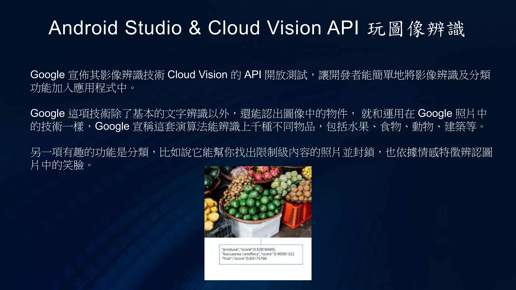 Google 宣佈其影像辨識技術 Cloud Vision 的 API 開放測試，讓開發者能簡單地將影像辨識及分類
功能加入應用程式中。
Google 這項技術除了基本的文字辨識以外，還能認出圖像中的物件， 就和運用在 Google 照片中
的技術一樣，Google 宣稱這套演算法能辨識上千種不同物品，包括水果、食物、動物、建築等。
另一項有趣的功能是分類，比如說它能幫你找出限制級內容的照片並封鎖，也依據情感特徵辨認圖
片中的笑臉。
Android Studio & Cloud Vision API 玩圖像辨識
 