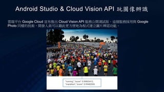 Android Studio & Cloud Vision API 玩圖像辨識
雲端平台 Google Cloud 宣布推出 Cloud Vision API 服務公開測試版。這個服務採用與 Google
Photo 同樣的技術，開發人員可以籍此更方便地為程式建立圖片辨認功能。
 
