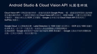 Cloud Vision API 可辨認影像的物件。背後的技術與 Google Photo 一樣，透過深度學習使它能夠辦
認各種各樣的物件。不過物件辨認只是 Cloud Vision API 的其中一個應用範疇。它還可以用於辨認
不雅照片、情縮分析以及 OCR 文字擷取。Google 在早前介紹 Cloud Vision API 時更利用了
GoPiGo 來展示。
Android Studio & Cloud Vision API 玩圖像辨識
Google Cloud 又公開服務收費。Label Detection 每 1000 張圖片收 2美元，OCR 就每 1000 張圖片
收 0.6 美元，於三月一日起生效。但部份人指這個價錢比同類服務略高。
在測試期間，Google 會限制用戶每個月最多處理 2000 萬張圖片；Google 又指在早前的預覽版推
出後，已有公司採用，而且反應不俗。
 