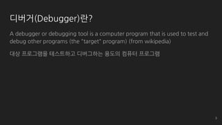 디버거(Debugger)란?
A debugger or debugging tool is a computer program that is used to test and
debug other programs (the "target" program) (from wikipedia)
대상 프로그램을 테스트하고 디버그하는 용도의 컴퓨터 프로그램
3
 