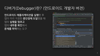 디버거(Debugger)란? (안드로이드 개발자 버전)
안드로이드 애플리케이션을 실행한 후
앱이 미리 지정한 중단점에 도달했을 때
앱의 실행을 멈추고
앱의 내부를 확인해서
문제를 파악하는 도구
4
 
