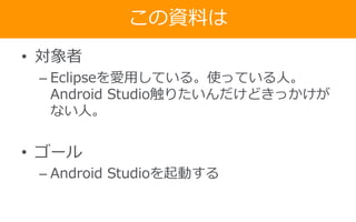 この資料は
• 対象者
– Eclipseを愛用している。使っている人。
Android Studio触りたいんだけどきっかけが
ない人。
• ゴール
– Android Studioを起動する
 