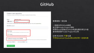 幫專案取一個名稱
一個基本的GitHub帳號
有五個Private Project 限制
用學校mail信箱去GitHub申請免費的學生升級
會有無限個Private Project可以用
記得 README 不要勾選
不然在Android Studio用Git同步時一定會失敗
 