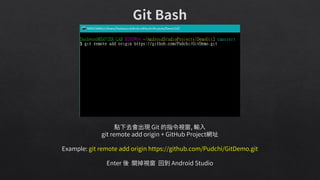 點下去會出現 Git 的指令視窗, 輸入
git remote add origin + GitHub Project網址
Example: git remote add origin https://github.com/Pudchi/GitDemo.git
Enter 後 關掉視窗 回到 Android Studio
 